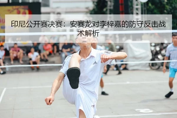 印尼公开赛决赛：安赛龙对李梓嘉的防守反击战术解析