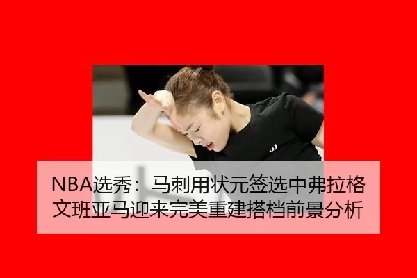 NBA选秀：马刺用状元签选中弗拉格 文班亚马迎来完美重建搭档前景分析