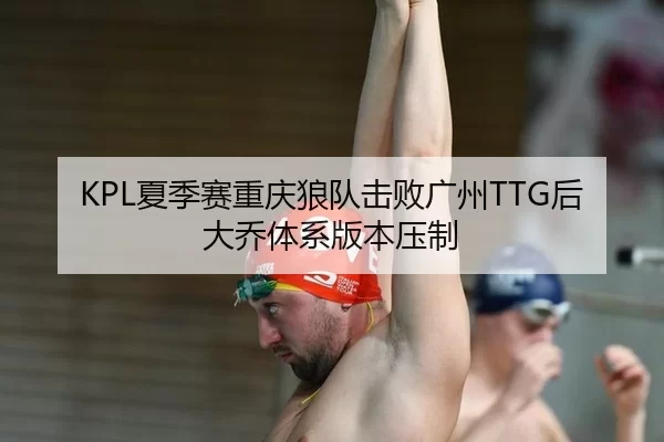 KPL夏季赛重庆狼队击败广州TTG后大乔体系版本压制