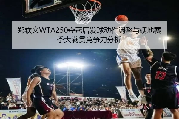 郑钦文WTA250夺冠后发球动作调整与硬地赛季大满贯竞争力分析